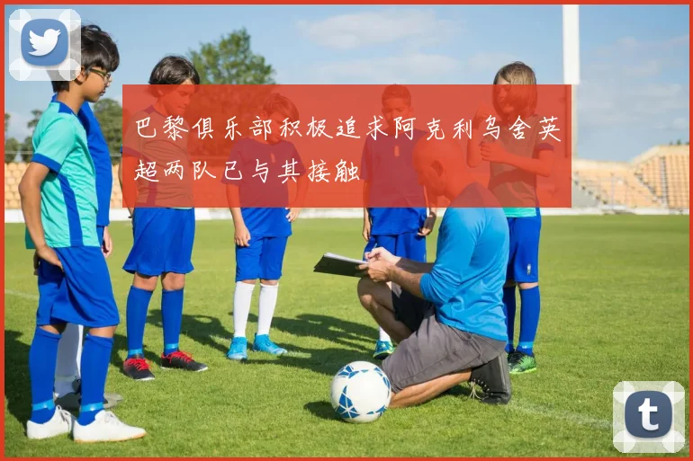 巴黎俱乐部积极追求阿克利乌舍英超两队已与其接触