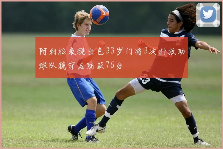 阿利松表现出色33岁门将3次扑救助球队稳守后防获76分