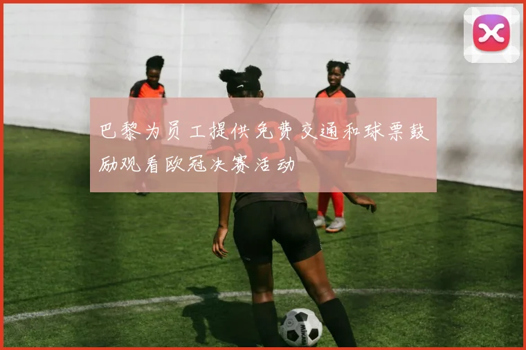 巴黎为员工提供免费交通和球票鼓励观看欧冠决赛活动