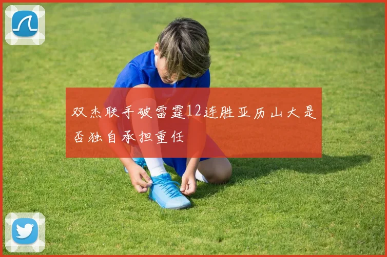 双杰联手破雷霆12连胜亚历山大是否独自承担重任