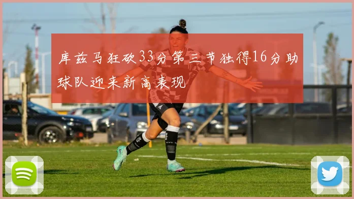 库兹马狂砍33分第三节独得16分助球队迎来新高表现