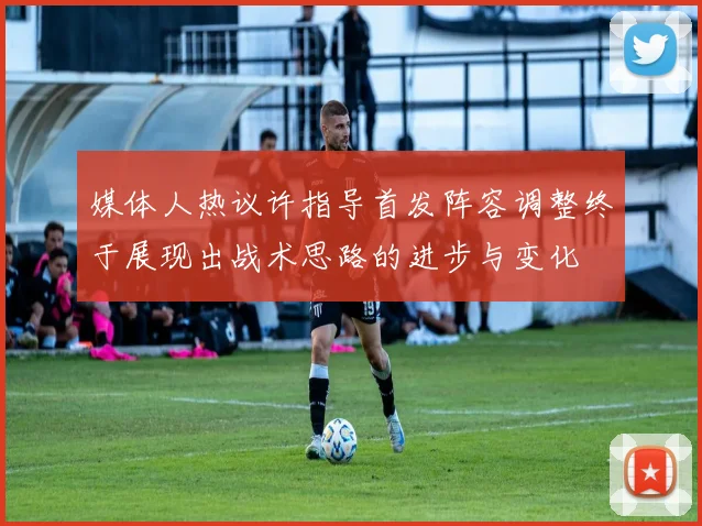 媒体人热议许指导首发阵容调整终于展现出战术思路的进步与变化