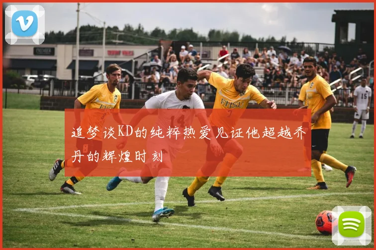 追梦谈KD的纯粹热爱见证他超越乔丹的辉煌时刻