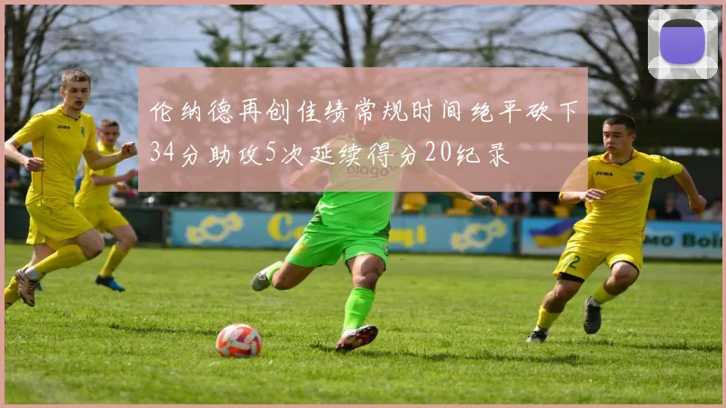 伦纳德再创佳绩常规时间绝平砍下34分助攻5次延续得分20纪录