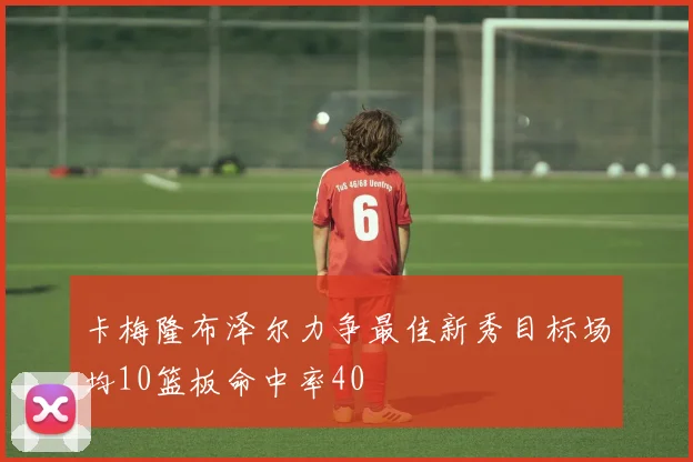 卡梅隆布泽尔力争最佳新秀目标场均10篮板命中率40