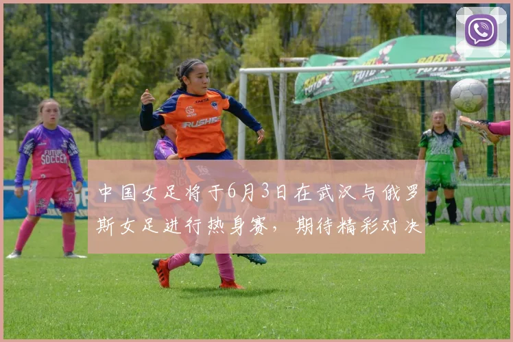 中国女足将于6月3日在武汉与俄罗斯女足进行热身赛，期待精彩对决