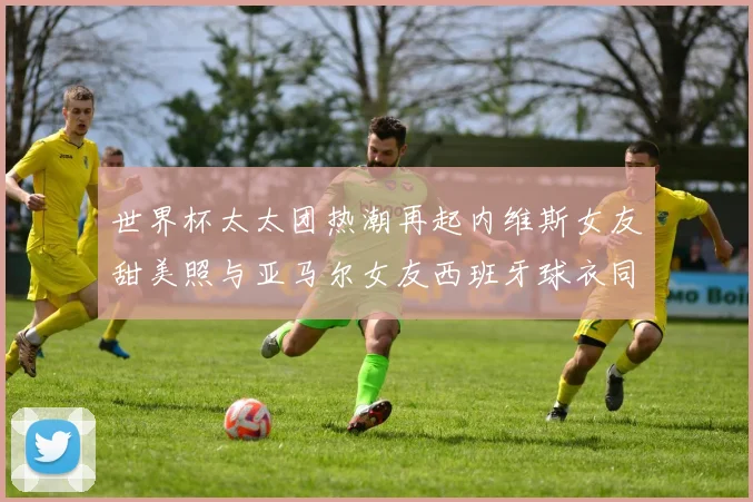 世界杯太太团热潮再起内维斯女友甜美照与亚马尔女友西班牙球衣同框秀