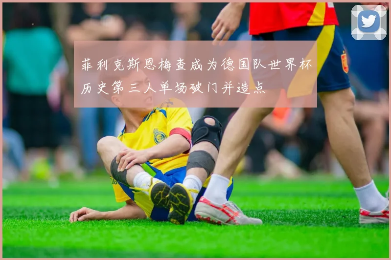 菲利克斯恩梅查成为德国队世界杯历史第三人单场破门并造点