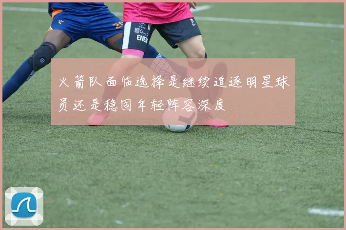 火箭队面临选择是继续追逐明星球员还是稳固年轻阵容深度