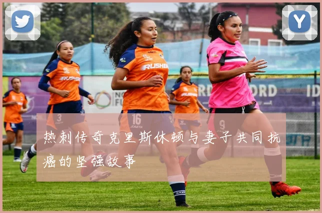 热刺传奇克里斯休顿与妻子共同抗癌的坚强故事