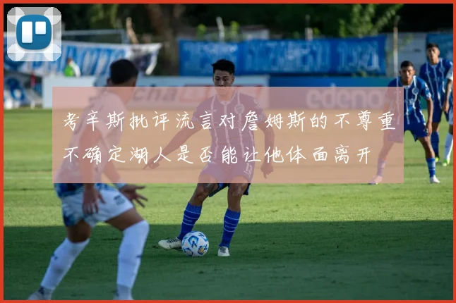 考辛斯批评流言对詹姆斯的不尊重不确定湖人是否能让他体面离开