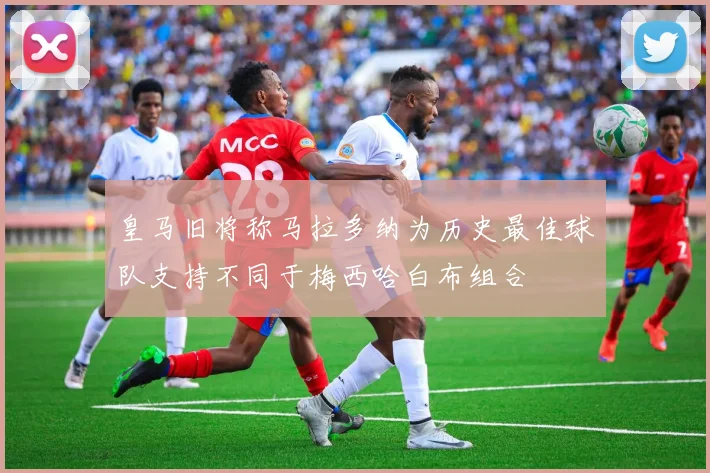 皇马旧将称马拉多纳为历史最佳球队支持不同于梅西哈白布组合