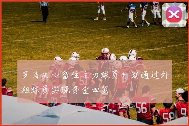 罗马决心留住主力球员计划通过外租球员实现资金回笼