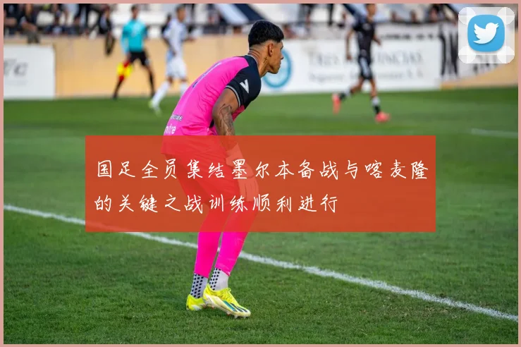 国足全员集结墨尔本备战与喀麦隆的关键之战训练顺利进行
