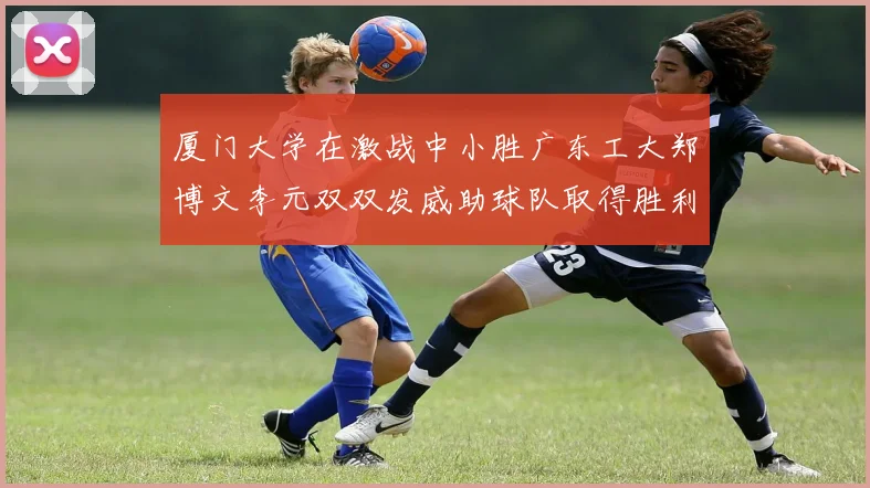 厦门大学在激战中小胜广东工大郑博文李元双双发威助球队取得胜利