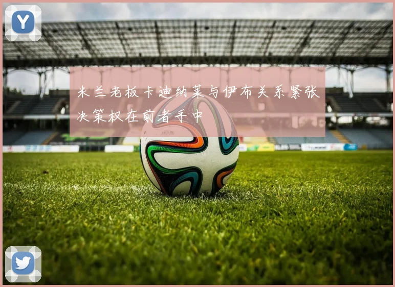 米兰老板卡迪纳莱与伊布关系紧张决策权在前者手中