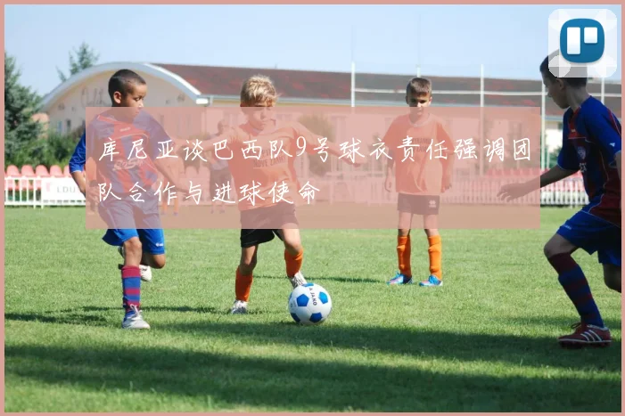 库尼亚谈巴西队9号球衣责任强调团队合作与进球使命