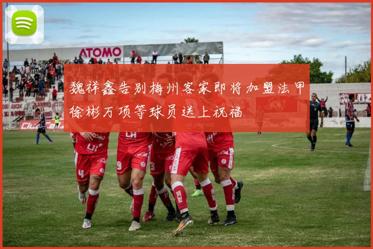 魏祥鑫告别梅州客家即将加盟法甲徐彬万项等球员送上祝福