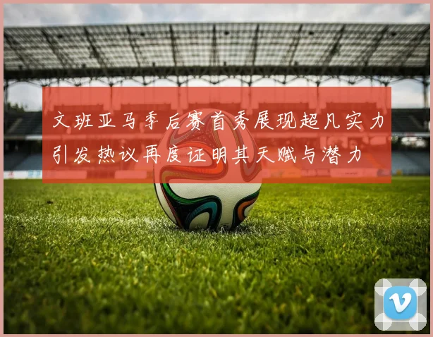 文班亚马季后赛首秀展现超凡实力引发热议再度证明其天赋与潜力