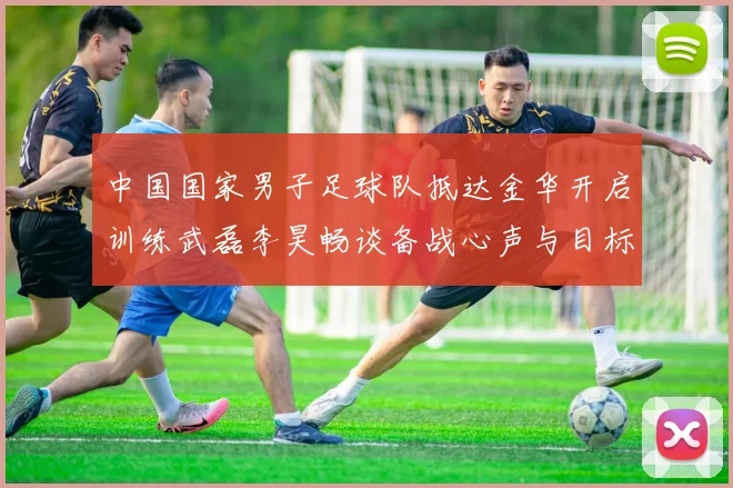 中国国家男子足球队抵达金华开启训练武磊李昊畅谈备战心声与目标