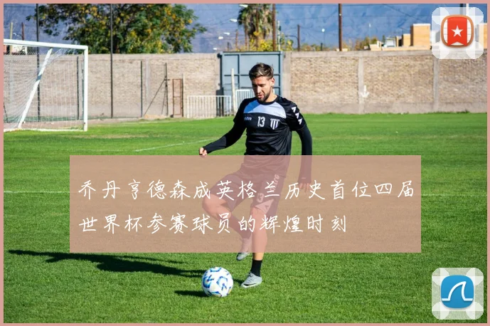 乔丹亨德森成英格兰历史首位四届世界杯参赛球员的辉煌时刻