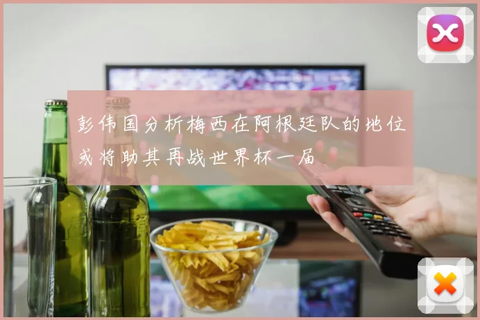 彭伟国分析梅西在阿根廷队的地位或将助其再战世界杯一届