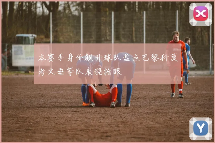 本赛季身价飙升球队盘点巴黎科莫考文垂等队表现抢眼