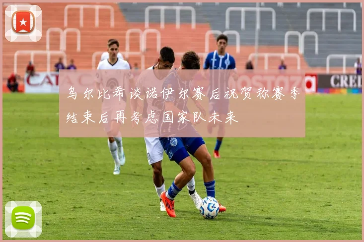 乌尔比希谈诺伊尔赛后祝贺称赛季结束后再考虑国家队未来