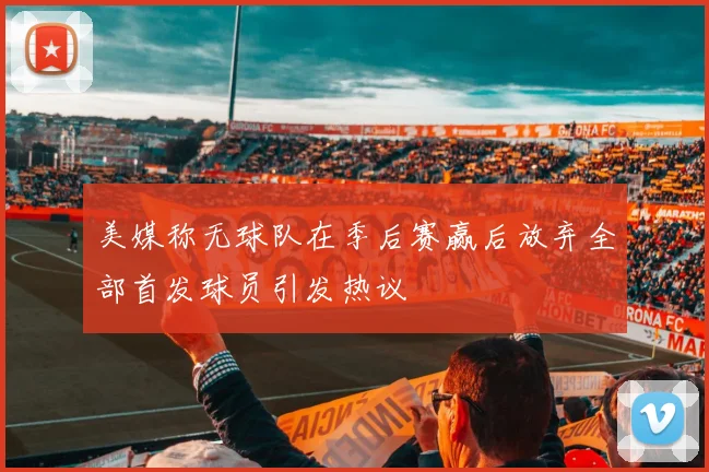 美媒称无球队在季后赛赢后放弃全部首发球员引发热议