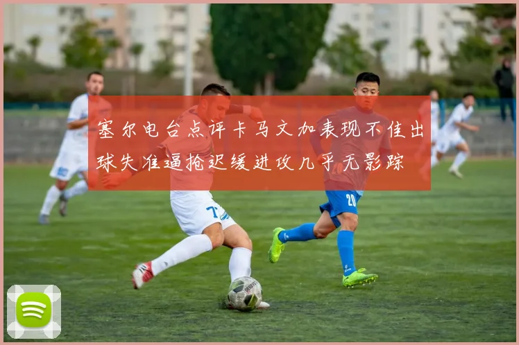 塞尔电台点评卡马文加表现不佳出球失准逼抢迟缓进攻几乎无影踪